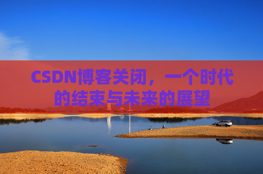 CSDN博客关闭，一个时代的结束与未来的展望